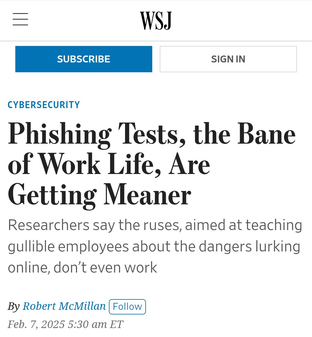 news article from the Wall Street Journal: 'Phishing Tests, the Bane of Work Life, Are Getting Meaner'- Researchers say the ruses, aimed at teaching gullible employees about the dangers lurking online, don’t even work